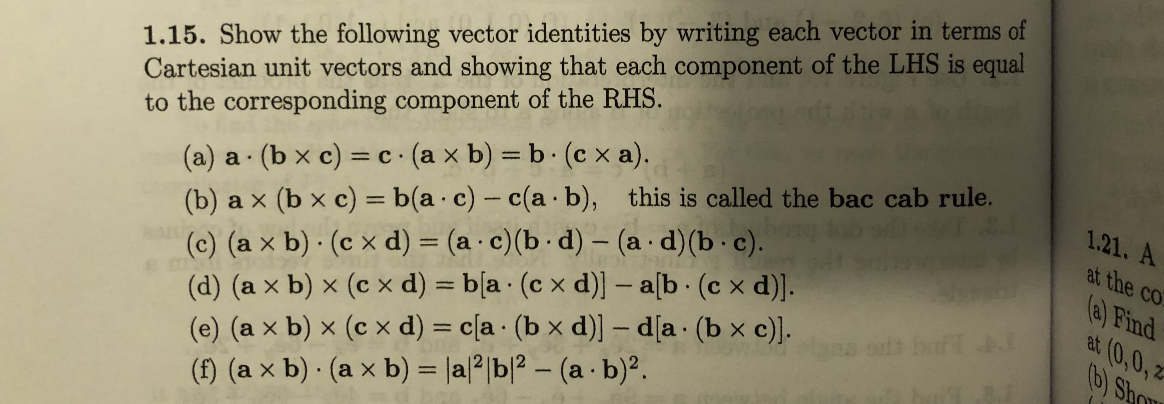 1.15. Show the following vector identities by writing each vector in terms of
Cartesian unit vectors and showing that each component of the LHS is equal
to the corresponding component of the RHS.
(a) a (b x c) = c (a x b) = b (c x a).
(b) a x (b x c) = b(a·c) - c(a b), this is called the bac cab rule.
(c) (a x b) · (c x d) = (a · c)(b · d) – (a·d)(b· c).
(d) (a x b) × (c x d) = b[a · (c x d)] – a[b (c x d)].
(e) (a x b) × (c x d) = c[a · (b x d)] – d[a (b x c)].
(f) (a x b) · (a x b) = |al2|b|? – (a - b)².
%3D
1.21. A
at the co
%3D
(a) Find
at (0,0, 2
b) Sho
%3D
