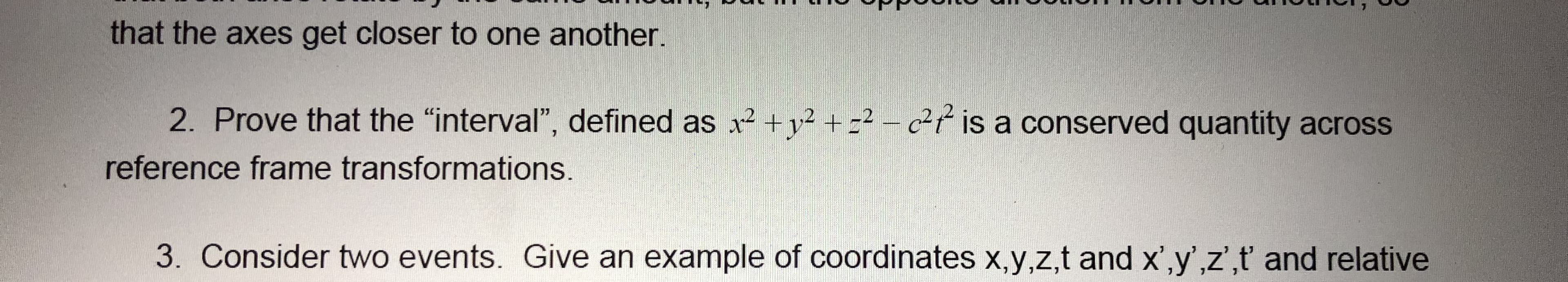 that the axes get closer to one another.
2. Prove that the "interval", defined as x² +v² + =² – c²¢ is a conserved quantity across
reference frame transformations.
3. Consider two events. Give an example of coordinates x,y,z,t and x',y',z',t and relative
