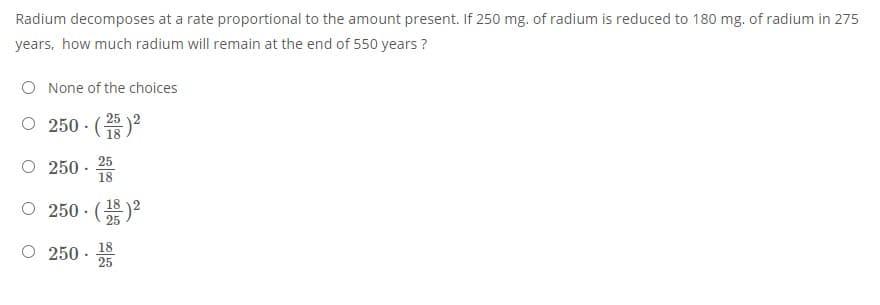 Radium decomposes at a rate proportional to the amount present. If 250 mg. of radium is reduced to 180 mg. of radium in 275
years, how much radium will remain at the end of 550 years ?
O None of the choices
250- (주)2
18
25
O 250 ·
18
0 250.(2층)2
18
O 250 -
18
25
