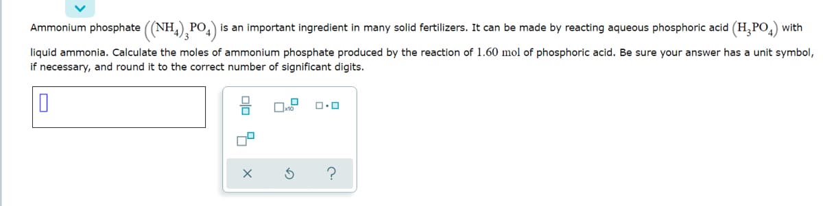 Ammonium phosphate ((NH,) PO,) is an important ingredient in many solid fertilizers. It can be made by reacting aqueous phosphoric acid (H,PO,) with
liquid ammonia. Calculate the moles of ammonium phosphate produced by the reaction of 1.60 mol of phosphoric acid. Be sure your answer has a unit symbol,
if necessary, and round it to the correct number of significant digits.
