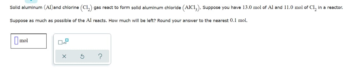 Solid aluminum (Al)and chlorine (Cl,) gas react to form solid aluminum chloride (AICI,). Suppose you have 13.0 mol of Al and 11.0 mol of CI, in a reactor.
Suppose as much as possible of the Al reacts. How much will be left? Round your answer to the nearest 0.1 mol.
O mol
