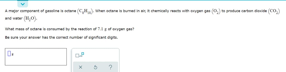 A major component of gasoline is octane (C,H). When octane is burned in air, it chemically reacts with oxygen gas (O
to produce carbon dioxide (CO,)
and water (H,O).
What mass of octane is consumed by the reaction of 7.1 g of oxygen gas?
Be sure your answer has the correct number of significant digits.
?
