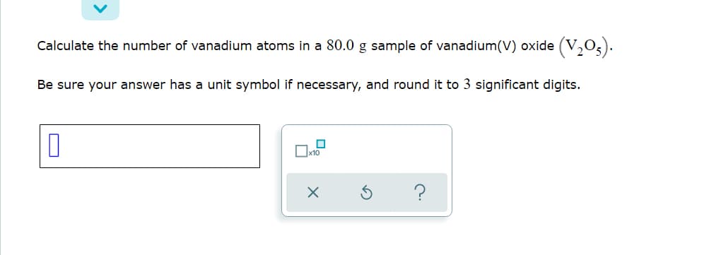 Calculate the number of vanadium atoms in a 80.0 g sample of vanadium(V) oxide (V,03).
Be sure your answer has a unit symbol if necessary, and round it to 3 significant digits.
O
