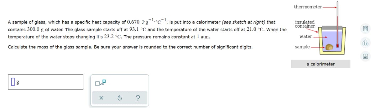 thermometer-
-1
is put into a calorimeter (see sketch at right) that
A sample of glass, which has a specific heat capacity of 0.670 J-g .°C
contains 300.0 g of water. The glass sample starts off at 93.1 °C and the temperature of the water starts off at 21.0 °C. When the
temperature of the water stops changing it's 23.2 °C. The pressure remains constant at 1 atm.
insulated
container
water
Calculate the mass of the glass sample. Be sure your answer is rounded to the correct number of significant digits.
sample
a calorimeter
