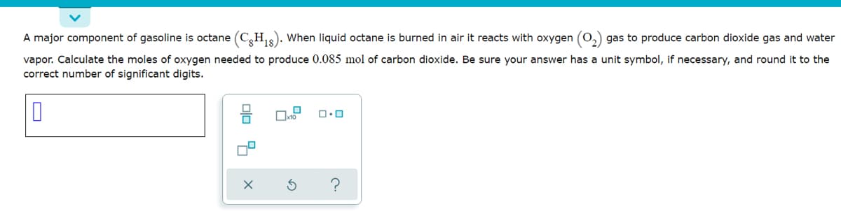 A major component of gasoline is octane (C,H,). When liquid octane is burned in air it reacts with oxygen (0,) gas to produce carbon dioxide gas and water
*18
vapor. Calculate the moles of oxygen needed to produce 0.085 mol of carbon dioxide. Be sure your answer has a unit symbol, if necessary, and round it to the
correct number of significant digits.
olo 9
