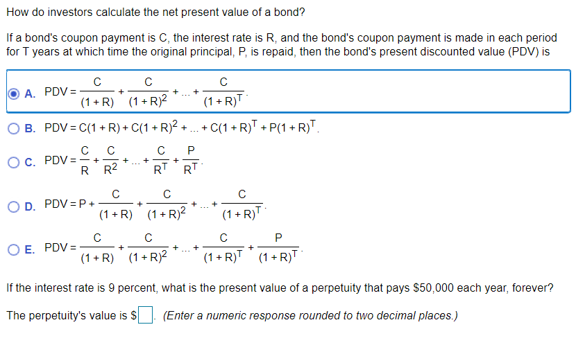 How do investors calculate the net present value of a bond?
If a bond's coupon payment is C, the interest rate is R, and the bond's coupon payment is made in each period
for T years at which time the original principal, P, is repaid, then the bond's present discounted value (PDV) is
C
A. PDV =
+
(1 + R) (1 + R?
(1 + R)T
B. PDV = C(1 + R) + C(1 + R)2 -
+ C(1 + R)T + P(1 + R)T
+
C
P
OC. PDV =
- +
R R2
RT
RT
C
D. PDV = P +
C
C
(1 + R) (1+R)2
(1 + R)T
C
E. PDV =
+
+
+
+
(1 + R) (1+ R)2
(1 + R)T (1 + R)T
If the interest rate is 9 percent, what is the present value of a perpetuity that pays $50,000 each year, forever?
The perpetuity's value is $
(Enter a numeric response rounded to two decimal places.)
