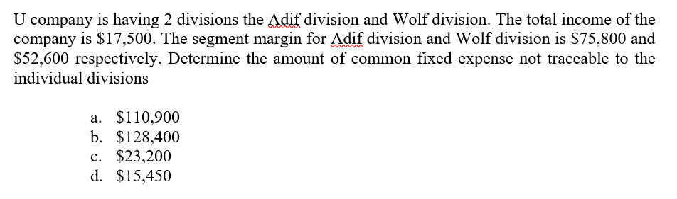 U company is having 2 divisions the Adif division and Wolf division. The total income of the
company is $17,500. The segment margin for Adif division and Wolf division is $75,800 and
$52,600 respectively. Determine the amount of common fixed expense not traceable to the
www
individual divisions
a. $110,900
b. $128,400
c. $23,200
d. $15,450
