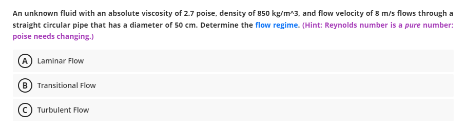 An unknown fluid with an absolute viscosity of 2.7 poise, density of 850 kg/m^3, and flow velocity of 8 m/s flows through a
straight circular pipe that has a diameter of 50 cm. Determine the flow regime. (Hint: Reynolds number is a pure number;
poise needs changing.)
(A) Laminar Flow
(B) Transitional Flow
Turbulent Flow