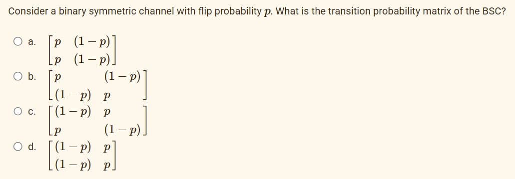 Consider a binary symmetric channel with flip probability p. What is the transition probability matrix of the BSC?
O a.
O b.
O C.
P
P
(1-p)]
(1 − p)]
-
p)
(1-P)])
p) p
p
[(1-p)
(1 - p)
O d. [(1-p) p
[(1-p) p]