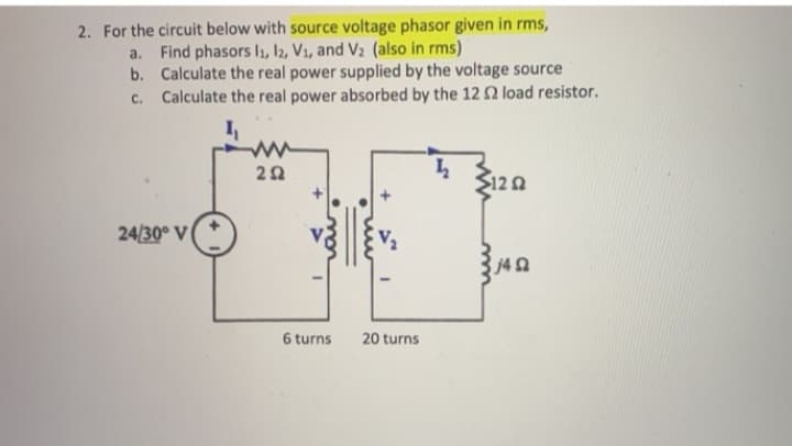 2. For the circuit below with source voltage phasor given in rms,
a. Find phasors l1, 12, V1, and V2 (also in rms)
b. Calculate the real power supplied by the voltage source
Calculate the real power absorbed by the 12 2 load resistor.
C.
ww
120
24/30° V
j42
6 turns
20 turns
