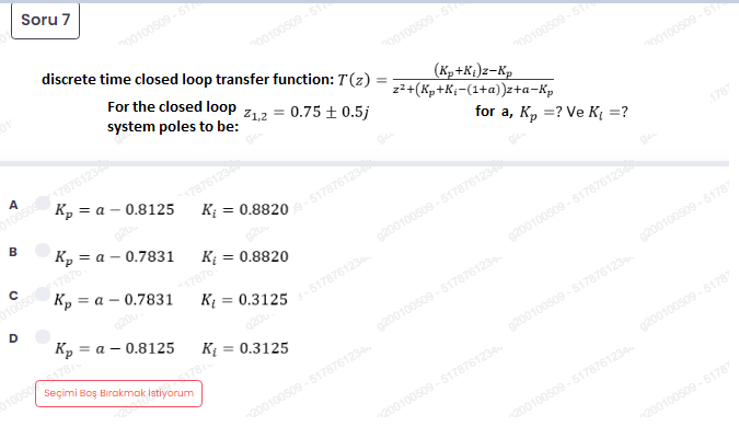 Seçimi Boş Birakmak istiyonu
Soru 7
00100509 -
discrete time closed loop transfer function: T(z)
n00100509 -51
For the closed loop z12 = 0.75 ±0.5j
system poles to be:
200100509 -5
(K, +K,)z-Kp
z2+(Kp+K;-(1+a))z+a-Kp
200100509 -5
A
0100507876123
= a - 0.8125
200100509 -5
7876123
for a, K, =? Ve K¡ =?
B
Кр — а — 0.7831
1005017876
1787
Кр — а — 0.7831
Kį = 0.8820
%3D
D
17876
g200100509 - 517876123
920
Кр — а — 0.8125
K = 0.3125
517876123
9200100509 -517876123
01005078
K = 0.3125
%3D
9200100509 -51787
g200100509 - 5178761234
g200100509 -5178761234
200100509 -5178761234
9200100509 -51787
200100509 -5178761234
200100509 -5178761234
200100509 -51787
