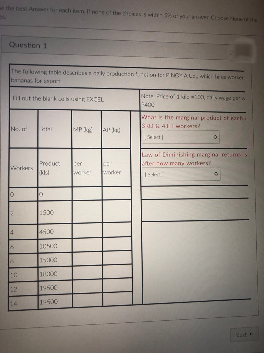 se the best Answer for each item. If none of the choices is within 5% of your answer, Choose None of the
es.
Question 1
The following table describes a daily production function for PINOY A Co., which hires worker:
bananas for export.
Fill out the blank cells using EXCEL
Note: Price of 1 kilo =100, daily wage per w
P400
What is the marginal product of each c
3RD & 4TH workers?
No. of
Total
MP (kg)
AP (kg)
[ Select ]
Law of Diminishing marginal returns s
Product
per
per
after how many workers?
Workers
(kls)
worker
worker
[ Select ]
2
1500
4
4500
6
10500
8
15000
10
18000
12
19500
14
19500
Next
