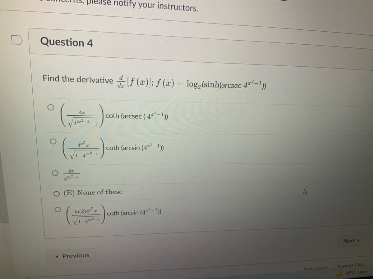 piease notify your instructors.
Question 4
Find the derivative f (x)]; f (x) = log, (sinh(arcsec 4"-))
coth (arcsec ( 4**-1)
42-2
1
42
coth (arcsin (4*-1))
1-42-2-1
42z2-1
O (E) None of these
In(2)4
coth (arcsin (4"²-1)
V1-42-2 -1
Previous
Next
Not saved
Suhmit Ouir
30°C Haze
