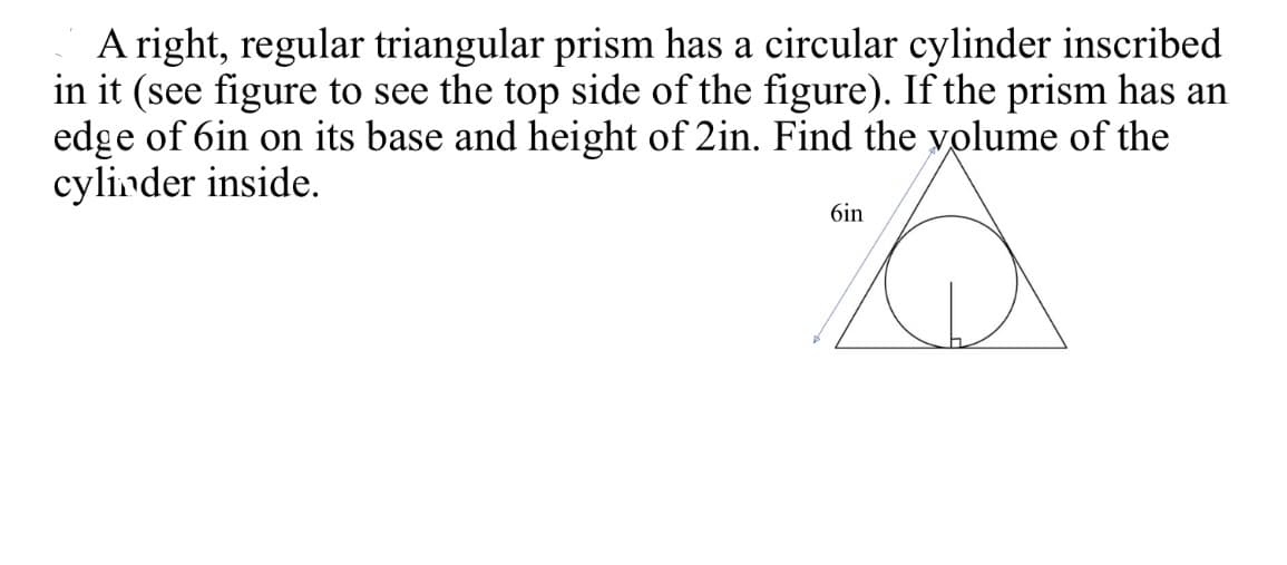 A right, regular triangular prism has a circular cylinder inscribed
in it (see figure to see the top side of the figure). If the prism has an
edge of 6in on its base and height of 2in. Find the yolume of the
cylinder inside.
6in
