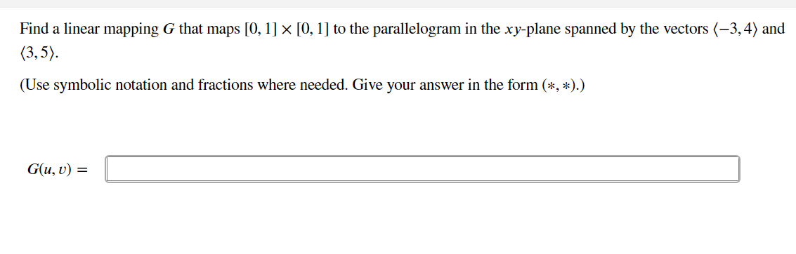 Find a linear mapping G that maps [0, 1] × [0, 1] to the parallelogram in the xy-plane spanned by the vectors (-3,4) and
(3, 5).
(Use symbolic notation and fractions where needed. Give your answer in the form (*, *).)
G(u, v) =
