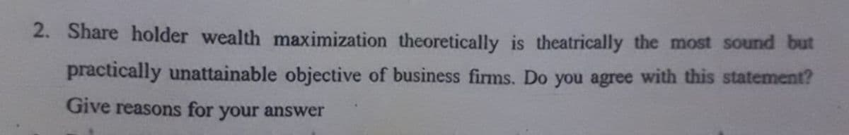 2. Share holder wealth maximization theoretically is theatrically the most sound but
practically unattainable objective of business firms. Do you agree with this statement?
Give reasons for your answer
