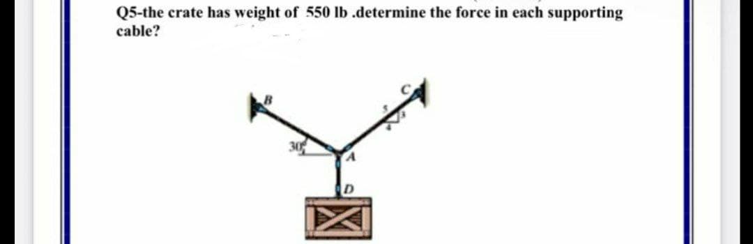 Q5-the crate has weight of 550 lb .determine the force in each supporting
cable?
D