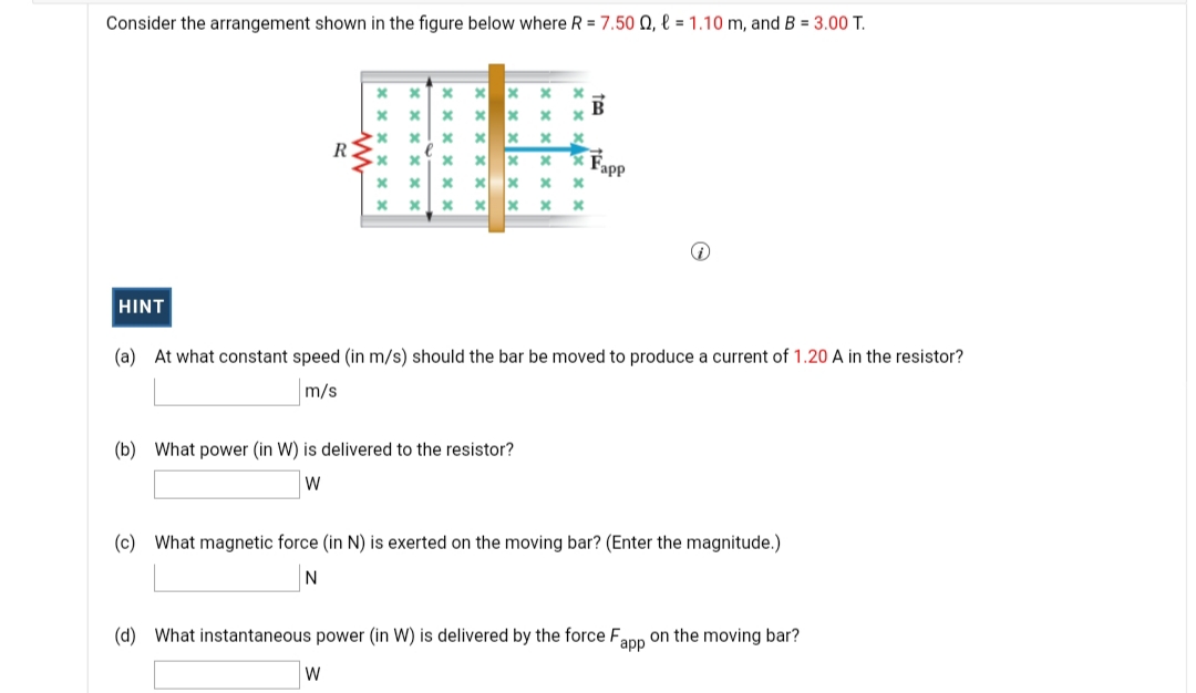 Consider the arrangement shown in the figure below where R = 7.50 Q, l = 1.10 m, and B = 3.00 T.
IR
R
Fapp
HINT
(a) At what constant speed (in m/s) should the bar be moved to produce a current of 1.20 A in the resistor?
m/s
(b) What power (in W) is delivered to the resistor?
W
(c) What magnetic force (in N) is exerted on the moving bar? (Enter the magnitude.)
N
(d) What instantaneous power (in W) is delivered by the force F,
аpp
on the moving bar?
W
