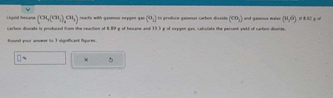 Liquid hexane (CH₂(CH₂) CH₂) reacts with gaseous oxygen gas (0₂) to produce gaseous carbon dioxide (CO₂) and gaseous water (H₂O). If 8.02 g of
carbon dioxide is produced from the reaction of 6.89 g of hexane and 33.3 g of oxygen gas, calculate the percent yield of carbon dioxide.
Round your answer to 3 significant figures.
X
6
