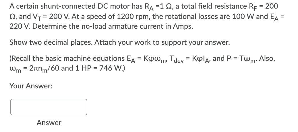 A certain shunt-connected DC motor has RA =1 Q, a total field resistance Rp = 200
Q, and VT = 200 V. At a speed of 1200 rpm, the rotational losses are 100 W and EA =
%3D
220 V. Determine the no-load armature current in Amps.
Show two decimal places. Attach your work to support your answer.
(Recall the basic machine equations EA = Kpwm, Tdev = Kpla, and P = Twm: Also,
Wm = 2nnm/60 and 1 HP = 746 W.)
Your Answer:
Answer
