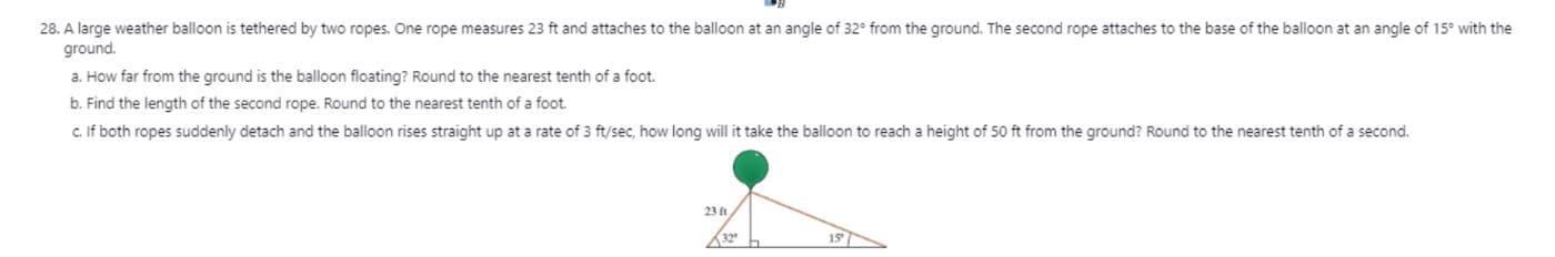 28. A large weather balloon is tethered by two ropes. One rope measures 23 ft and attaches to the balloon at an angle of 32° from the ground. The second rope attaches to the base of the balloon at an angle of 15° with the
ground.
a. How far from the ground is the balloon floating? Round to the nearest tenth of a foot.
b. Find the length of the second rope. Round to the nearest tenth of a foot.
c. If both ropes suddenly detach and the balloon rises straight up at a rate of 3 ft/sec, how long will it take the balloon to reach a height of 50 ft from the ground? Round to the nearest tenth of a second.
23 ft
32
