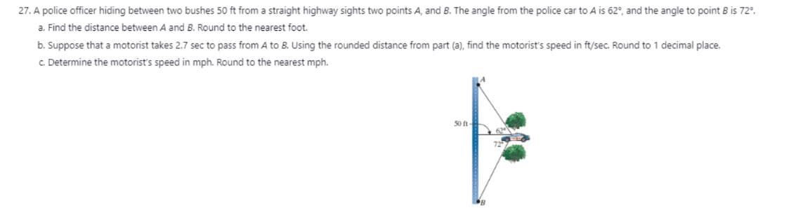 27. A police officer hiding between two bushes 50 ft from a straight highway sights two points A, and 8. The angle from the police car to A is 62°, and the angle to point B is 72°.
a. Find the distance between A and B. Round to the nearest foot.
b. Suppose that a motorist takes 2.7 sec to pass from A to B. Using the rounded distance from part (a), find the motorist's speed in ft/sec. Round to 1 decimal place.
c. Determine the motorist's speed in mph. Round to the nearest mph.
50 ft-
