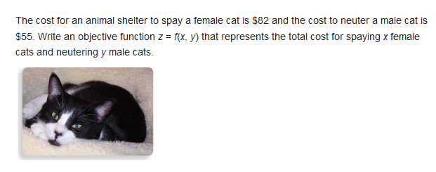 The cost for an animal shelter to spay a female cat is $82 and the cost to neuter a male cat is
$55. Write an objective function z = f(x, y) that represents the total cost for spaying x female
cats and neutering y male cats.
