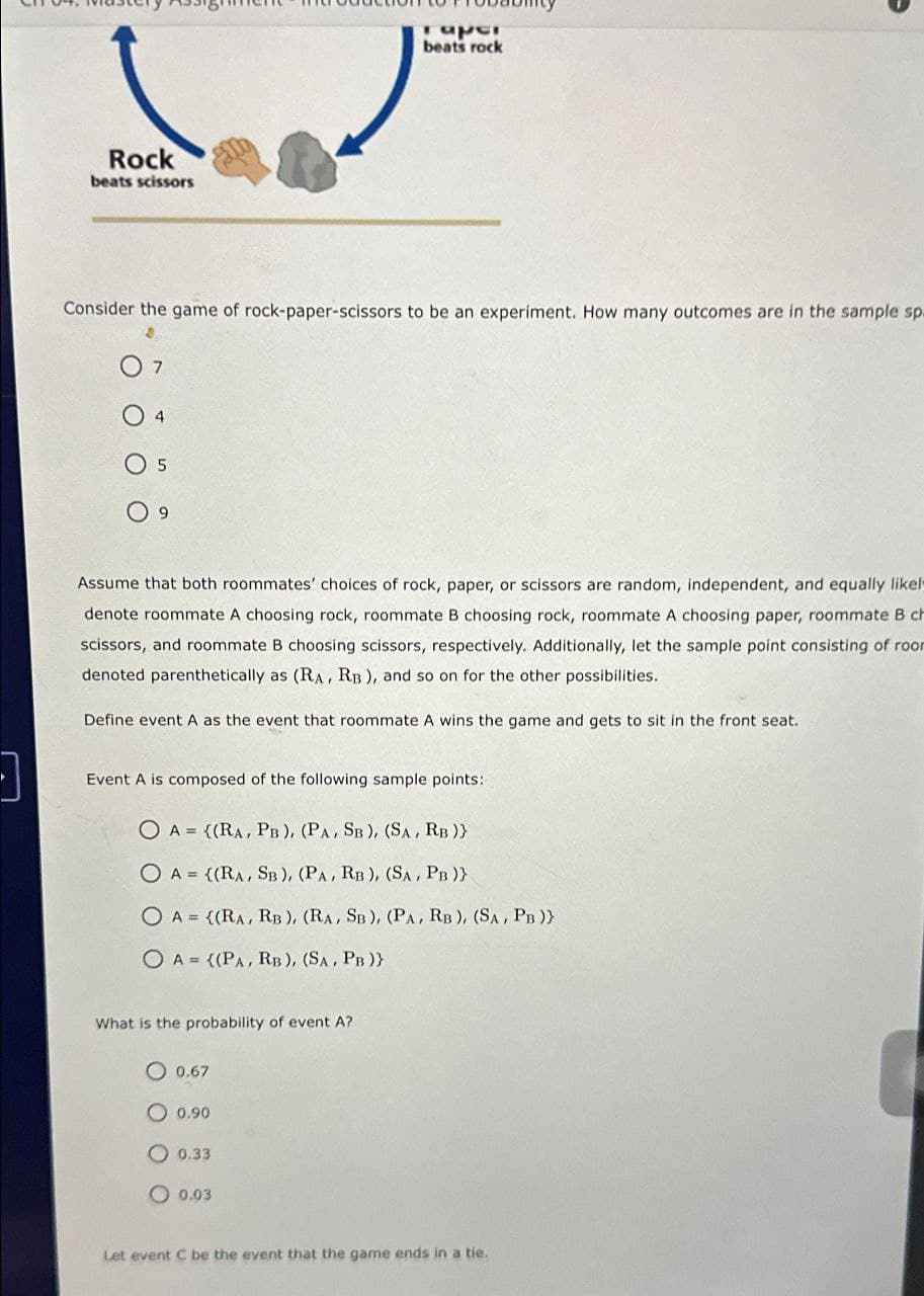]
S
Rock
beats scissors
Consider the game of rock-paper-scissors to be an experiment. How many outcomes are in the sample sp.
7
0 4
O 5
9
Assume that both roommates' choices of rock, paper, or scissors are random, independent, and equally likely
denote roommate A choosing rock, roommate B choosing rock, roommate A choosing paper, roommate B ch
scissors, and roommate B choosing scissors, respectively. Additionally, let the sample point consisting of roor
denoted parenthetically as (RA, RB), and so on for the other possibilities.
Define event A as the event that roommate A wins the game and gets to sit in the front seat.
Event A is composed of the following sample points:
raper
beats rock
O A = ((RA, PB), (PA, SB), (SA, RB )}
O A = ((RA, SB), (PA, RB), (SA, PB )}
O A = {(RA, RB), (RA, SB), (PA, RB), (SA, PB)}
OA= ((PA, RB), (SA, PB )}
What is the probability of event A?
O 0.67
0.90
0.33
0.03
Let event C be the event that the game ends in a tie.
1