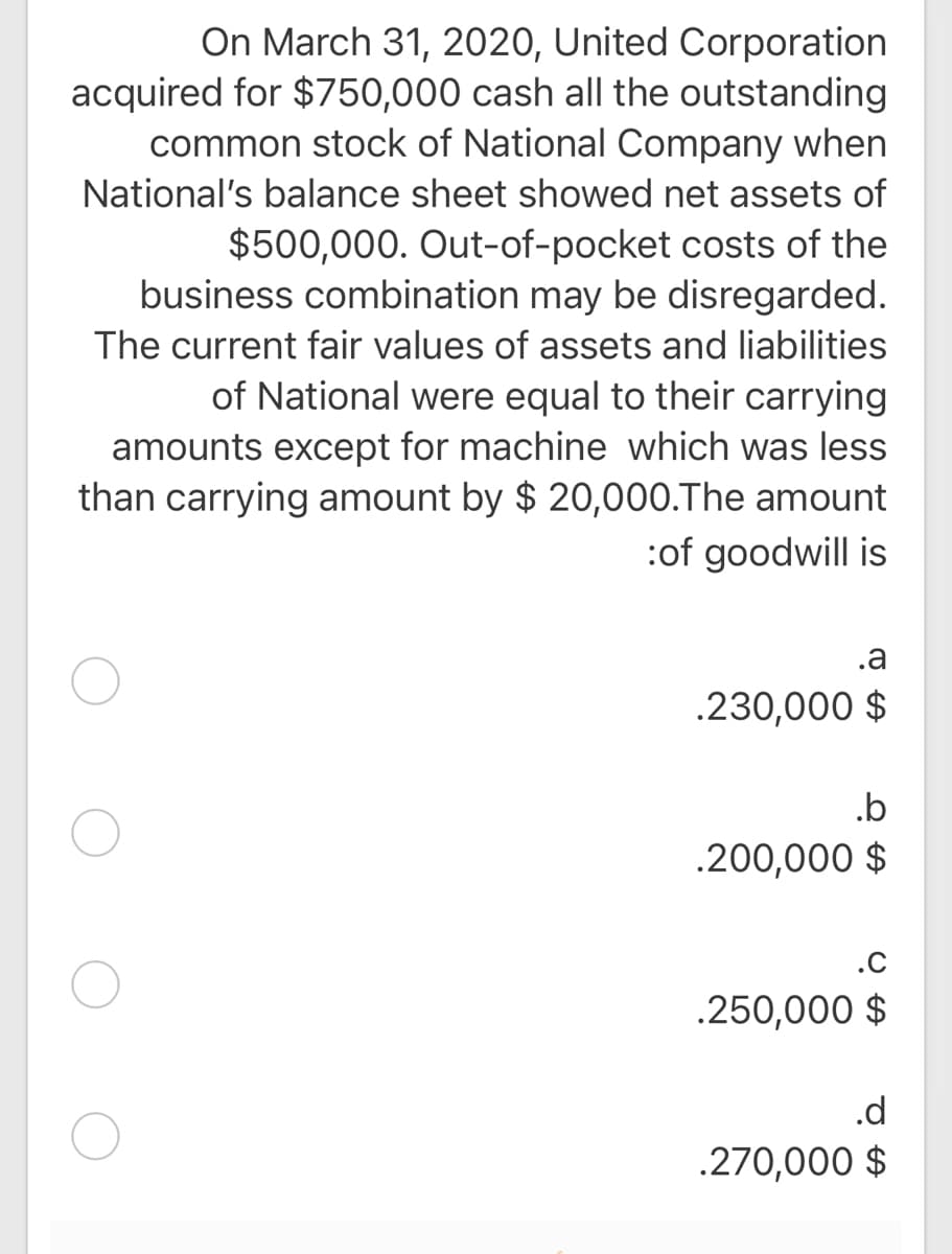 On March 31, 2020, United Corporation
acquired for $750,000 cash all the outstanding
common stock of National Company when
National's balance sheet showed net assets of
$500,000. Out-of-pocket costs of the
business combination may be disregarded.
The current fair values of assets and liabilities
of National were equal to their carrying
amounts except for machine which was less
than carrying amount by $ 20,000.The amount
:of goodwill is
.a
.230,000 $
.b
.200,000 $
.C
.250,000 $
.d
.270,000 $
