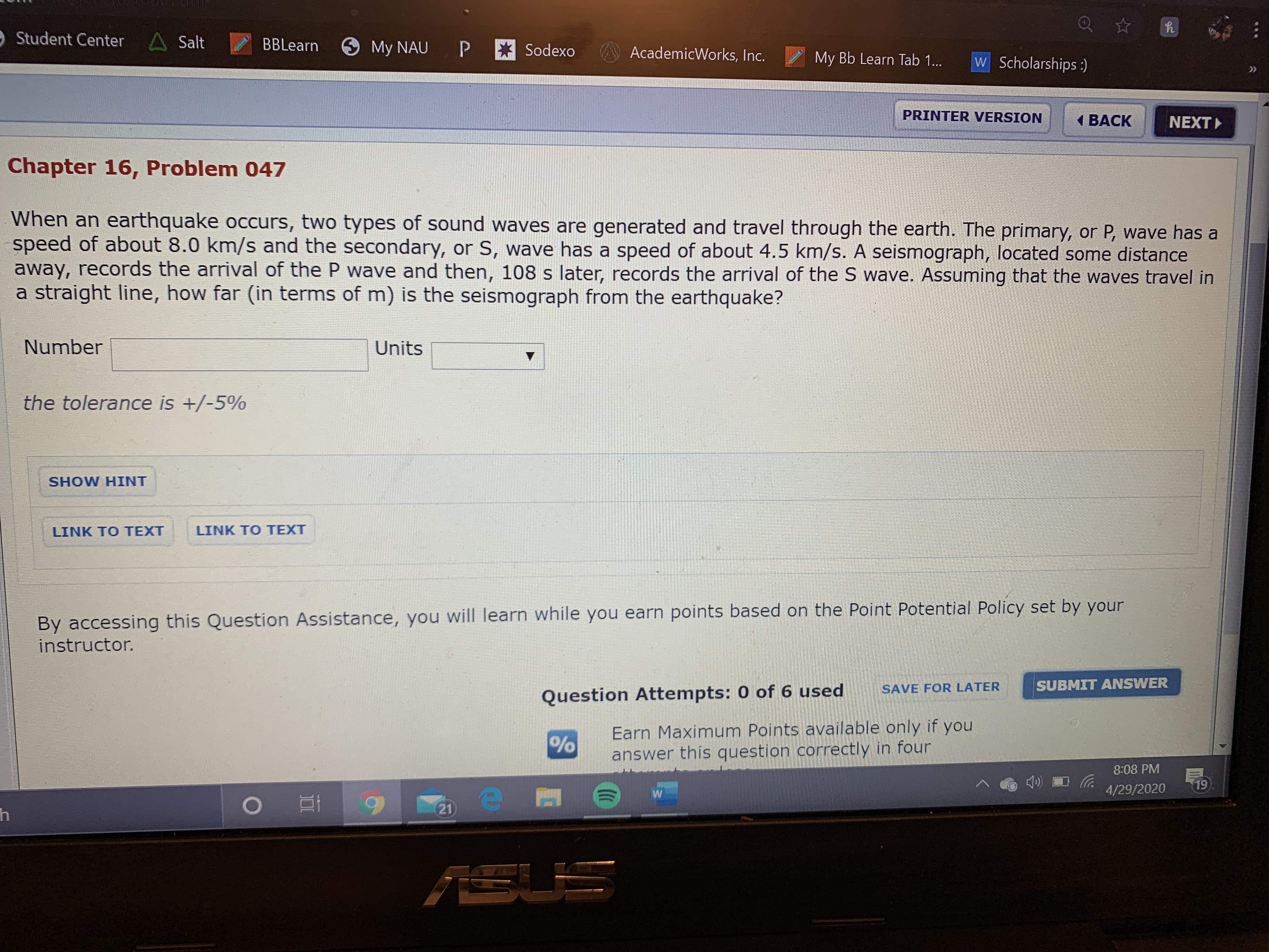 OStudent Center A Salt
BBLearn
My NAU
P * Sodexo
AcademicWorks, Inc.
My Bb Learn Tab 1...
W Scholarships:)
>>
PRINTER VERSION
1 BACK
NEXT
Chapter 16, Problem 047
When an earthquake occurs, two types of sound waves are generated and travel through the earth. The primary, or P, wave has a
speed of about 8.0 km/s and the secondary, or S, wave has a speed of about 4.5 km/s. A seismograph, located some distance
away, records the arrival of the P wave and then, 108 s later, records the arrival of the S wave. Assuming that the waves travel in
a straight line, how far (in terms of m) is the seismograph from the earthquake?
Number
Units
the tolerance is +/-5%
SHOW HINT
LINK TO TEXT
LINK TO TEXT
By accessing this Question Assistance, you will learn while you earn points based on the Point Potential Policy set by your
instructor.
SAVE FOR LATER
SUBMIT ANSWER
Question Attempts: 0 of 6 used
Earn Maximum Points available only if you
answer this question correctly in four
8:08 PM
4/29/2020
19
21
ASU
90
