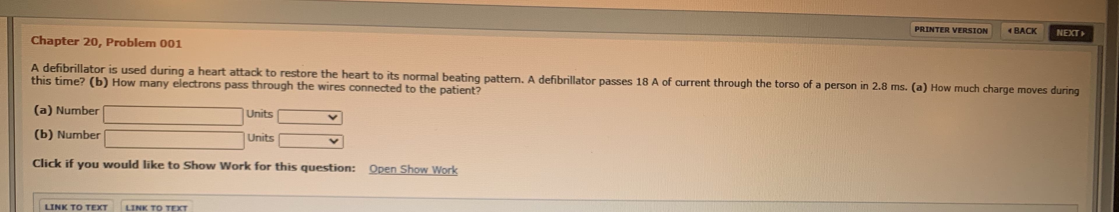 A defibrillator is used during a heart attack to restore the heart to its normal beating pattem. A defibrillator passes 18 A of current through the torso of a person in 2.8 ms. (a) How much charge moves during
this time? (b) How many electrons pass through the wires connected to the patient?
