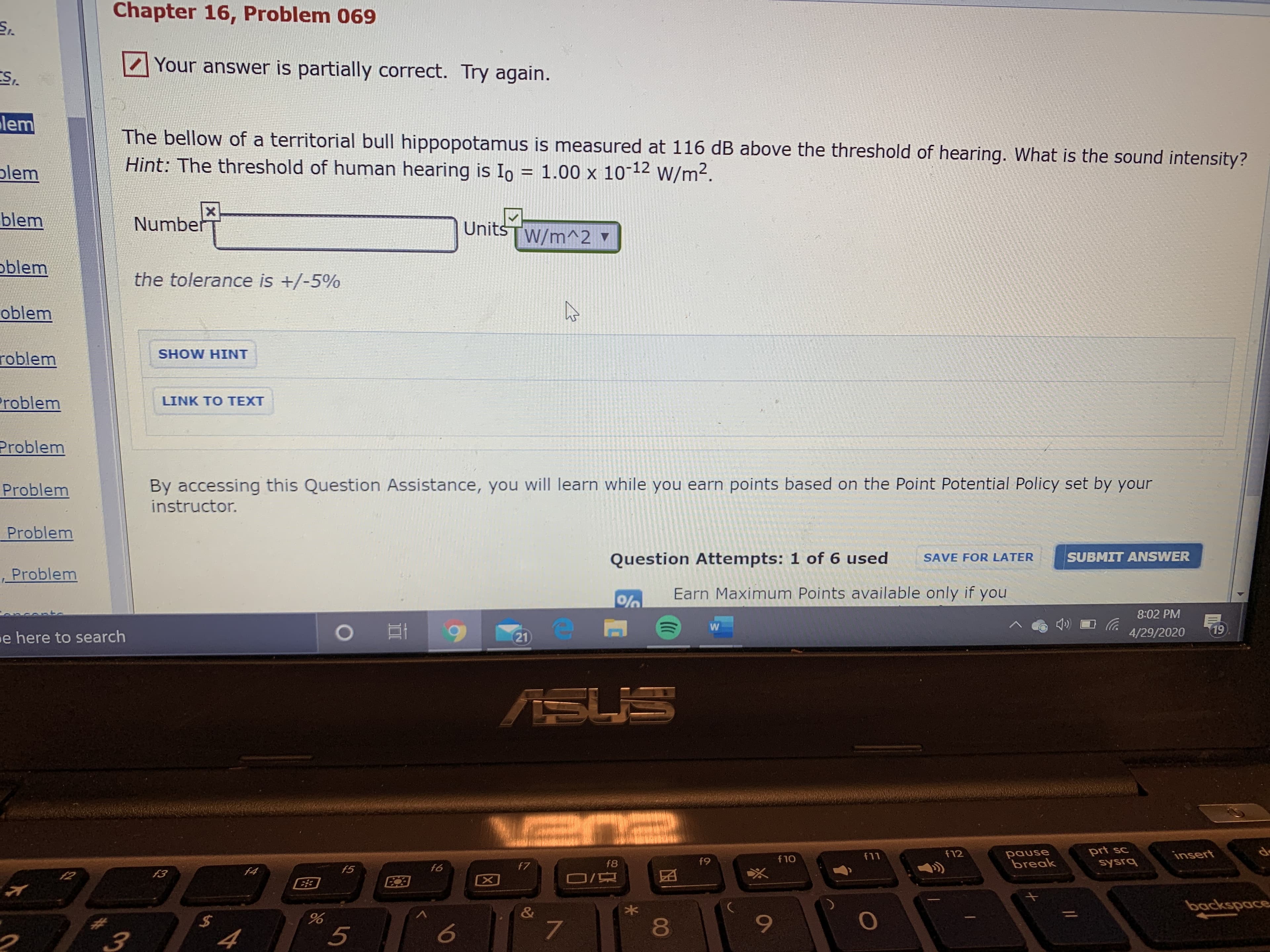 Chapter 16, Problem 069
Your answer is partially correct. Try again.
ES.
lem
The bellow of a territorial bull hippopotamus is measured at 116 dB above the threshold of hearing. What is the sound intensity?
Hint: The threshold of human hearing is Io = 1.00 x 10-12 W/m2.
plem
%3D
blem
Number
Units
W/m^2 ▼
oblem
the tolerance is +/-5%
oblem
roblem
SHOW HINT
Problem
LINK TO TEXT
Problem
Problem
By accessing this Question Assistance, you will learn while you earn points based on the Point Potential Policy set by your
instructor.
Problem
Question Attempts: 1 of 6 used
SUBMIT ANSWER
SAVE FOR LATER
Problem
Earn Maximum Points available only if you
8:02 PM
4/29/2020
19
e here to search
21
ASL
pause
break
prt sc
sysrq
f11
f12
insert
f8
f9
f10
f4
f5
f6
f7
f2
f3
backspace
&
%24
80
4
96
