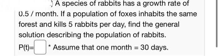 ;A species of rabbits has a growth rate of
0.5/ month. If a population of foxes inhabits the same
forest and kills 5 rabbits per day, find the general
solution describing the population of rabbits.
P(t)=
* Assume that one month = 30 days.

