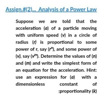 Assign.#(2)... Analysis of a Power Law
Suppose we are told that
acceleration (a) of a particle moving
the
with uniform speed (v) in a circle of
radius (r) is proportional to some
power of r, say (r"), and some power of
(v), say (v"). Determine the values of (n)
and (m) and write the simplest form of
an equation for the acceleration. Hint:
use an expression for (a) with a
dimensionless
constant
of
:proportionality (k)
