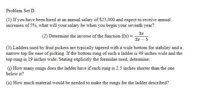 Problem Set D
(1) If you have been hired at an annual salary of $23,000 and expect to receive annual
increases of 5%, what will your salary be when you begin your seventh year?
3x
(2) Determine the inverse of the function f(x) =
2x – 5
(3) Ladders used by fruit pickers are typically tapered with a wide bottom for stability and a
narrow top for ease of picking. If the bottom rung of such a ladder is 49 inches wide and the
top rung is 19 inches wide. Stating explicitly the formulae used, determine:
G) How many rungs does the ladder have if each rung is 2.5 inches shorter than the one
below it?
(ii) How much material would be needed to make the rungs for the ladder described?
