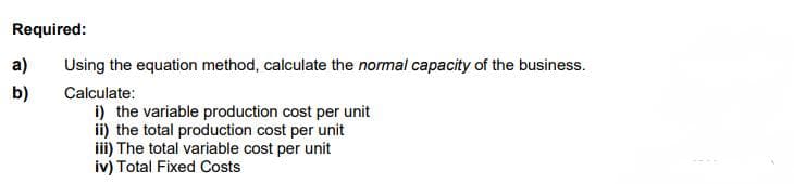 Required:
a)
Using the equation method, calculate the normal capacity of the business.
b)
Calculate:
i) the variable production cost per unit
ii) the total production cost per unit
iii) The total variable cost per unit
iv) Total Fixed Costs
