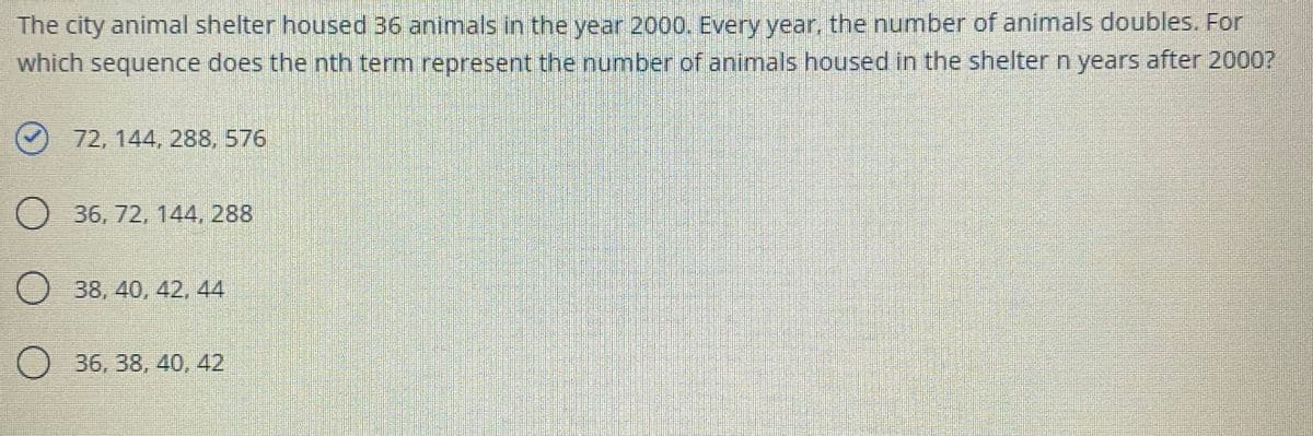 The city animal shelter housed 36 animals in the year 2000. Every year, the number of animals doubles. For
which sequence does the nth term represent the number of animals housed in the shelter n years after 2000?
72, 144, 288, 576
O 36, 72, 144, 288
O 38, 40, 42, 44
O 36, 38, 40, 42
