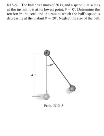 R13-5. The ball has a mass of 30 kg and a speed v = 4 m/s
at the instant it is at its lowest point, 0 = 0°. Determine the
tension in the cord and the rate at which the ball's speed is
decreasing at the instant 0 = 20°. Neglect the size of the ball.
4 m
Prob. R13-5
