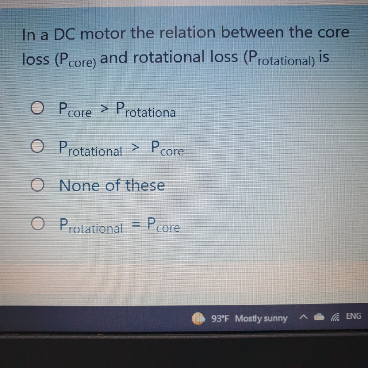 In a DC motor the relation between the core
loss (Pcore) and rotational loss (Protational) is
O P core > Protationa
O Protational > Pcore
O None of these
Protational
Pcore
93°F Mostly sunny
底 ENG
