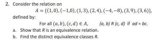 2. Consider the relation on
A = {(1,0), (-1,0), (1,3), (2, 4), (-4,-8), (3,9), (3,6)},
defined by:
(a, b) R (c, d) if ad = bc.
For all (a, b), (c, d) E A,
a. Show that R is an equivalence relation.
b. Find the distinct equivalence classes R.
