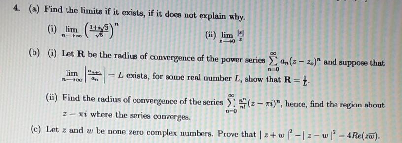 4. (a) Find the limits if it exists, if it does not explain why.
(1) lim ("
(ii) lim
n 00
(b) (i) Let R be the radius of convergence of the power series an(z – z.)" and suppose that
n=0
ant1
lim
n 00
L exists, for some real number L, show that R = }.
%3D
an
(ii) Find the radius of convergence of the series
E(z - ni)", hence, find the region about
z = ni where the series converges.
(c) Let z and w be none zero complex numbers. Prove that | z+ w - | z – w = 4Re(zw).
