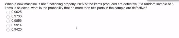 When a new machine is not functioning properly, 20% of the items produced are defective. If a random sample of 5
items is selected, what is the probability that no more than two parts in the sample are defective?
0.9625
0.9733
0.9856
0.9914
0.9420
