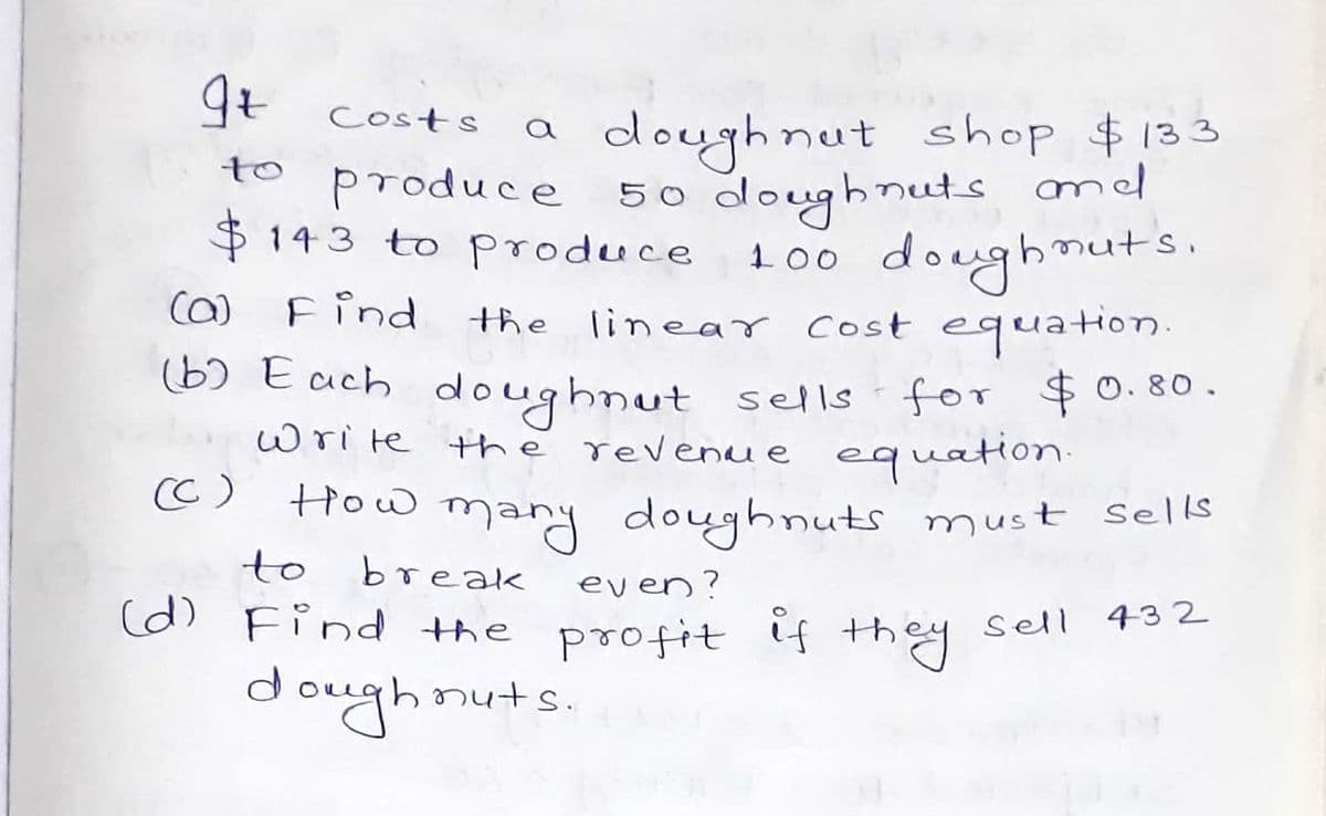 9t costs
doughnut shop $133
produce 50 doughnuts amd
100 doughnuts.
the linear cost equation.
(b) Each doughnut sells for $0. 80.
write thě revenue equatio.
a
to
$143 to produce
Ca)
Find
CC)
mary doughnuts must sells
break
How
to
even?
(d) Find the profit if they
sell 432
doughnuts.
