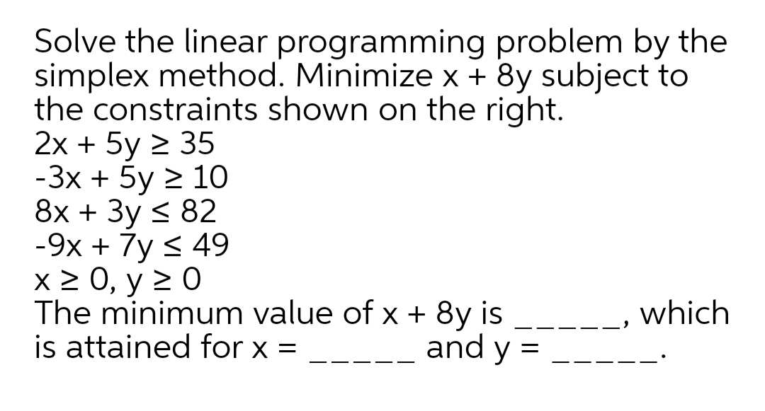 Solve the linear programming problem by the
simplex method. Minimize x + 8y subject to
the constraints shown on the right.
2x + 5y 2 35
-Зх + 5y 2 10
8х + Зу < 82
-9х + 7y < 49
X > 0, y 2 0
The minimum value of x + 8y is
is attained for x =
which
-
and y =
