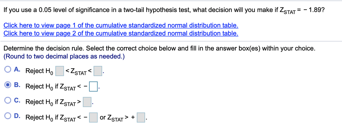 If
you use a 0.05 level of significance in a two-tail hypothesis test, what decision will you make if ZSTAT = - 1.89?
Click here to view page 1 of the cumulative standardized normal distribution table.
Click here to view page 2 of the cumulative standardized normal distribution table.
Determine the decision rule. Select the correct choice below and fill in the answer box(es) within your choice.
(Round to two decimal places as needed.)
O A. Reject Ho <ZSTAT<
B. Reject Ho if ZSTAT
< -
C. Reject Ho if ZSTAT
O D. Reject Họ if ZSTAT <
or ZSTAT> +
