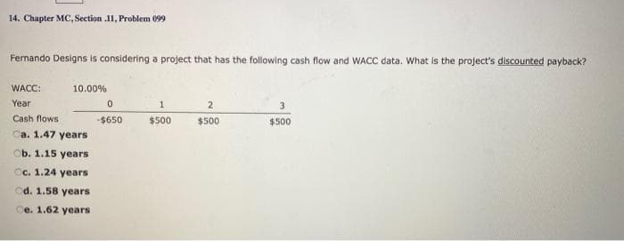 14. Chapter MC, Section .11, Problem 099
Fernando Designs is considering a project that has the following cash flow and WACC data. What is the project's discounted payback?
WACC:
10.00%
Year
3
Cash flows
-$650
$500
$500
$500
Ca. 1.47 years
Ob. 1.15 years
Cc. 1.24 years
cd. 1.58 years
Ce. 1.62 years
