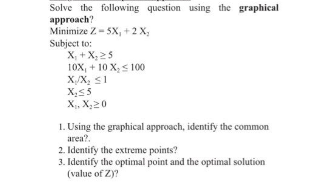 Solve the following question using the graphical
approach?
Minimize Z = 5X, +2 X,
Subject to:
X, + X, 25
10X, + 10 X, < 100
X,/X, <1
X,<5
X,, X;20
1. Using the graphical approach, identify the common
area?.
2. Identify the extreme points?
3. Identify the optimal point and the optimal solution
(value of Z)?
