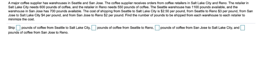 A major coffee supplier has warehouses in Seattle and San Jose. The coffee supplier receives orders from coffee retailers in Salt Lake City and Reno. The retailer in
Salt Lake City needs 600 pounds of coffee, and the retailer in Reno needs 550 pounds of coffee. The Seattle warehouse has 1100 pounds available, and the
warehouse in San Jose has 700 pounds available. The cost of shipping from Seattle to Salt Lake City is $2.50 per pound, from Seattle to Reno $3 per pound, from San
Jose to Salt Lake City $4 per pound, and from San Jose to Reno $2 per pound. Find the number of pounds to be shipped from each warehouse to each retailer to
minimize the cost.
Ship
pounds of coffee from Seattle to Salt Lake City,
pounds of coffee from Seattle to Reno,
pounds of coffee from San Jose to Salt Lake City, and
pounds of coffee from San Jose to Reno.
