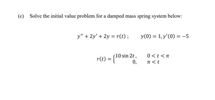 (c)
Solve the initial value problem for a damped mass spring system below:
y" + 2y' + 2y = r(t);
y(0) = 1,y'(0) = -5
Osin 2t,
0 <t <n
r(t) = {10
0,
T <t
