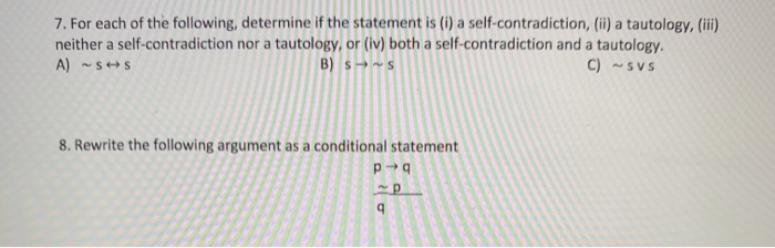 7. For each of the following, determine if the statement is (i) a self-contradiction, (ii) a tautology, (ii)
neither a self-contradiction nor a tautology, or (iv) both a self-contradiction and a tautology.
B) s→~s
A) -S+S
C) -SVS
8. Rewrite the following argument as a conditional statement
